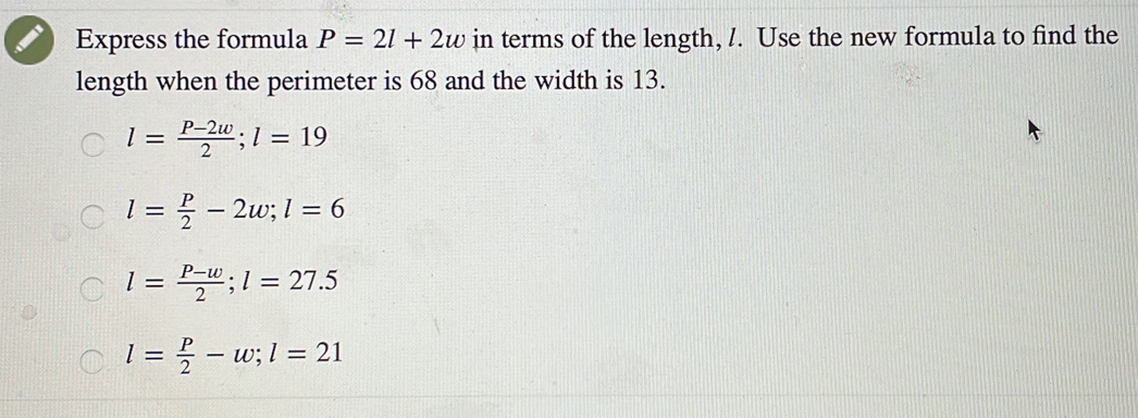 Express the formula P=2l+2w in terms of the length, /. Use the new formula to find the
length when the perimeter is 68 and the width is 13.
l= (P-2w)/2 ; l=19
l= P/2 -2w; l=6
l= (P-w)/2 ; l=27.5
l= P/2 -w; l=21