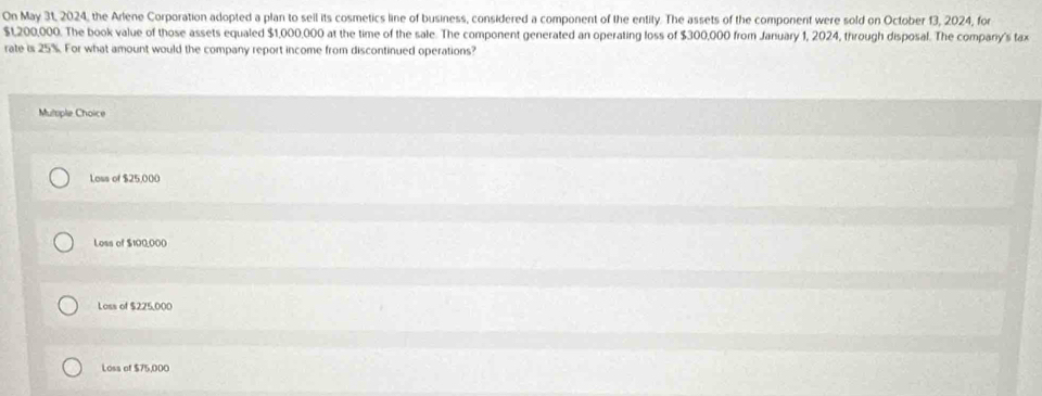 On May 31, 2024, the Arlene Corporation adopted a plan to sell its cosmetics line of business, considered a component of the entity. The assets of the component were sold on October 13, 2024, for
$1,200,000. The book value of those assets equaled $1,000,000 at the time of the sale. The component generated an operating loss of $300,000 from January 1, 2024, through disposal. The company's tax
rate is 25%. For what amount would the company report income from discontinued operations?
Multple Choice
Loss of $25,000
Loss of $100,000
Loss of $225,000
Loss of $75,000