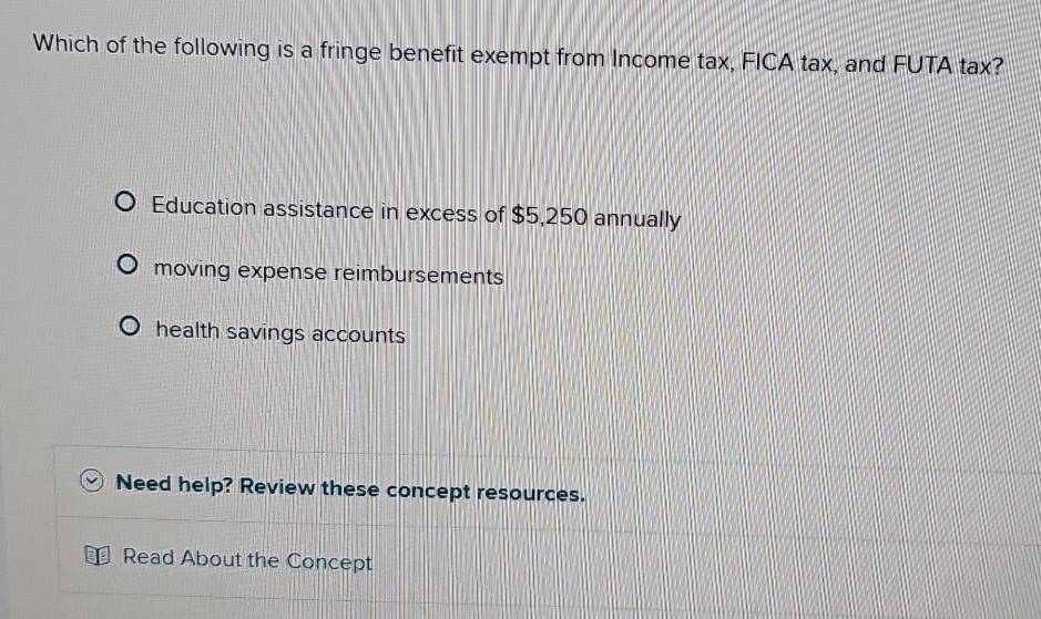 Which of the following is a fringe benefit exempt from Income tax, FICA tax, and FUTA tax?
Education assistance in excess of $5,250 annually
moving expense reimbursements
health savings accounts
Need help? Review these concept resources.
Read About the Concept