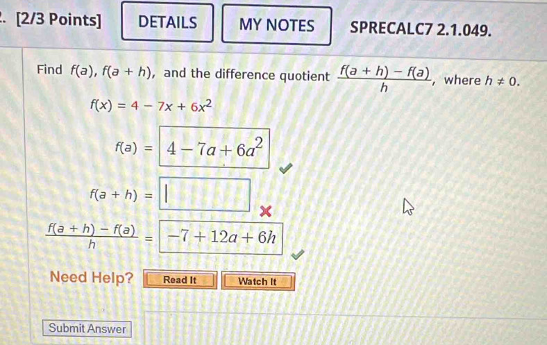 DETAILS MY NOTES SPRECALC7 2.1.049. 
Find f(a), f(a+h) ，and the difference quotient  (f(a+h)-f(a))/h  , where h!= 0.
f(x)=4-7x+6x^2
f(a)=4-7a+6a^2
f(a+h)=□
 (f(a+h)-f(a))/h =-7+12a+6h
Need Help? Read It Watch It 
Submit Answer