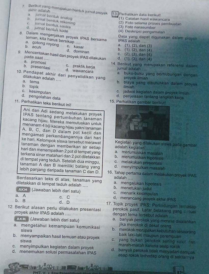 Berikut yang merupakan bentuk jurnal proyek 13. Perhatikan data berikut
akhir adalah ....
a jurnal bentuk analog
(1) Catatan hasil wawancara
b. jurnal bentuk rekening
(2) Foto selama proses pembuatan
c. jumal bentuk sastra
(3) Foto narasumber
d. jurnal bentuk kode
(4) Deskripsi pengamatan
Data yang dapat digunakan dalam proyc 
8. Dalam mengerjakan proyek IPAS bersama IPAS adalah ....
teman, kita harus bersikap ....
a. gotong royong
a. (1), (2), dan (3)
b. acuh c. kasar b. (1), (2), dan (4)
d. dominan
c. (2), (3), dan (4)
9. Menceritakan hasil dari proyek IPAS dilakukan d (1), (3), dan (4)
pada saat ....
a. promosi 14. Berikut yang merupakan referensi dalam
b. presentasi c. praktik kerja jurnal adalah . .
d. wawancara a. buku-buku yang berhubungan dangan
10. Pendapat akhir dari penyelidikan yang proyek ilmih
dilakukan adalah ....
a. tema b. biaya yang dibutuhkan dalam proyek
b. topik ilmiah
c. kesimpulan
c. jadwal kegiatan dalam proyek ilmiah
d. pengolahan data
d. penjelasan tentang langkan kerja
15. Perhatikan gambar benkut
11. Perhatikan teks berikut ini!
Ani dan Adi sedang melakukan proyek
IPAS tentang pertumbuhan tanaman
kacang hijau. Mereka memutuskan untuk
menanam 4 biji kacang hijau yakni tanaman
A, B, C, dan D dalam pot kecil dan
mengamati perkembangannya dari hari
ke hari. Kelompok siswa tersebut merawat Kegiatan yang dilakukan siswa pada gambar
tanaman dengan memberikan air setiap adalah kegiatan ...
hari dan menempatkan 2 pot di tempat yang a. merumuskan masalah
terkena sinar matahari dan 2 pot diletakkan b. merumuskan hipotesis
di tempat yang teduh. Setelah dua minggu, c. melakukan presentasi
tanaman A dan B memiliki batang yang d. menyimpulkan masalah
lebih panjang daripada tanaman C dan D. 16. Tahap pertama dalam melakukan proyek IPAS
adalah …..
Berdasarkan teks di atas, tanaman yang a. mengajukan hipotesis
diletakkan di tempat teduh adalah .... b. menetukan judul
AKM (Jawaban lebih dari satu) c. menarik kesimpulan
a. A c. C d, merancang proyek akhir IPAS
b. B d. D 17. Topik proyek IPAS: Perlindungan terhadap
12. Berikut alasan perlu dilakukan presentasi perokok pasif. Latar belakang yang sosuai
proyek akhir IPAS adalah .... dengan tema tersebut adaiah ....
a. banyak perokok yang merasa disalahkan
AKM  (Jawaban lebih dari satu) jika merokok di dekat orang
a. mengetahui kemampuan komunikasi b. merokok merupakan kebutuhan seseorang
siswa baik laki-laki maupun perempuan
b. menyampaikan hasil temuan atau proyek c. yang bukan perokok sering saki fan
siswa
c. menyimpulkan kegiatan dalam proyek marah-marah karena asap rokok
d. menemukan solusi permasalahan IPAS d. banyak perokok tidak menyadan dampak
asap rokok terhadap orang di sekitamya