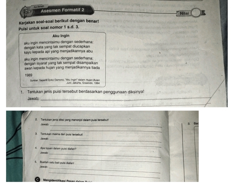 Ayo Beriasin 
Asesmen Formatif 2 
Nilai 
Kerjakan soal-soal berikut dengan benar! 
Puisi untuk soal nomor 1 s.d. 3. 
Aku Ingin 
aku ingin mencintaimu dengan sederhana: 
dengan kata yang tak sempat diucapkan 
kayu kepada api yang menjadikannya abu 
aku ingin mencintaimu dengan sederhana: 
dengan isyarat yang tak sempat disampaikan 
awan kepada hujan yang menjadikannya tiada 
1989 
Sumber: Sapardi Djoko Damono, ''Aku Ingin'' dalam Hujan Bulan 
Juní, Jakarta, Grasindo, 1994 
1. Tentukan jenis puisi tersebut berdasarkan penggunaan diksinya! 
Jawab:_ 
_ 
2. Tentukan jenis diksi yang menonjol dalam puisi tersebut! 
Jawab:_ 
3. Bac 
_ 
3. Tentukan makna dari puisi tersebut! 
_ 
Jawab: 
_ 
4. Apa tujuan dalam puisi diafan? 
_ 
Jawab: 
_ 
5. Buatlah satu bait puisi diafan! 
Jawab_ 
_