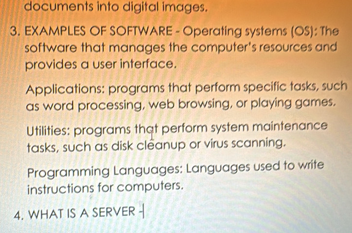 documents into digital images. 
3. EXAMPLES OF SOFTWARE - Operating systems (OS): The 
software that manages the computer's resources and 
provides a user interface. 
Applications: programs that perform specific tasks, such 
as word processing, web browsing, or playing games. 
Utilities: programs that perform system maintenance 
tasks, such as disk cleanup or virus scanning. 
Programming Languages: Languages used to write 
instructions for computers. 
4. WHAT IS A SERVER