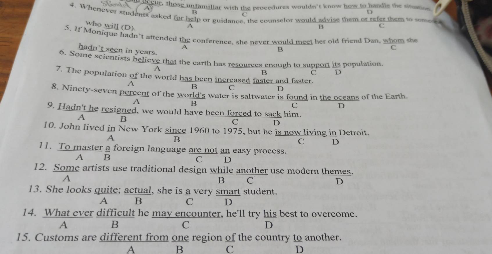 occur, those unfamiliar with the procedures wouldn't know how to handle the situation
B
4. Whenever students asked for help or guidance, the counselor would advise them or refer them to someon
C
D
who will (D). B c
A
5. If Monique hadn’t attended the conference, she never would meet her old friend Dan, whom she
A
hadn`t seen in years.
B
c
6. Some scientists believe that the earth has resources enough to support its population.
A
B
C D
7. The population of the world has been increased faster and faster.
A
B C
D
8. Ninety-seven percent of the world's water is saltwater is found in the oceans of the Earth.
A
B
C
D
9. Hadn't he resigned, we would have been forced to sack him.
A
B
C
D
10. John lived in New York since 1960 to 1975, but he is now living in Detroit.
A
B
C D
11. To master a foreign language are not an easy process.
A B
C D
12. Some artists use traditional design while another use modern themes.
A
B C D
13. She looks quite; actual, she is a very smart student.
A B
C D
14. What ever difficult he may encounter, he'll try his best to overcome.
A
B
C
D
15. Customs are different from one region of the country to another.
A
B
C
D