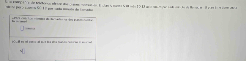 Una compañía de teléfonos ofrece dos planes mensuales. El plan A cuesta $30 más $0.13 adicionales por cada minuto de llamadas. El plan B no tiene cuota 
inicial pero cuesta $0.18 por cada minuto de llamadas. 
¿Para cuántos minutos de llamadas los dos planes cuestan 
o mismo? 
minutos 
¿Cuál es el costo al que los dos planes cuestan lo mismo?