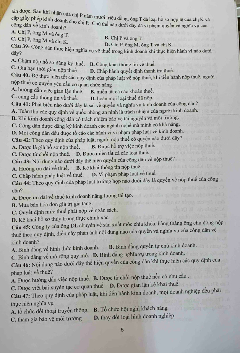 tân được. Sau khi nhận của chị P năm mươi triệu đồng, ông T đã loại hồ sơ hợp lệ của chị K và
cấp giấy phép kinh doanh cho chị P. Chủ thể nào dưới đây đã vi phạm quyền và nghĩa vụ của
công dân về kinh doanh?
A. Chị P, ông M và ông T. B. Chị P và ông T.
C. Chị P, ông M và chị K.
D. Chị P, ông M, ông T và chị K.
Câu 39: Công dân thực hiện nghĩa vụ về thuế trong kinh doanh khi thực hiện hành vi nào dưới
đây?
A. Chậm nộp hồ sơ đăng ký thuế. B. Công khai thông tin về thuế.
C. Gia hạn thời gian nộp thuế. D. Chấp hành quyết định thanh tra thuế.
Câu 40: Để thực hiện tốt các quy định của pháp luật về nộp thuế, khi tiến hành nộp thuế, người
nộp thuế có quyền yêu cầu cơ quan chức năng
A. hướng dẫn việc gian lận thuế. B. miễn tất cả các khoản thuế.
C. cung cấp thông tin về thuế. D. hoàn mọi loại thuế đã nộp.
Câu 41: Phát biểu nào dưới đây là sai về quyền và nghĩa vụ kinh doanh của công dân?
A. Tuân thủ các quy định về quốc phòng an ninh là trách nhiệm của người kinh doanh.
B. Khi kinh doanh công dân có trách nhiệm bảo vệ tài nguyên và môi trường.
C. Công dân được đăng ký kinh doanh các ngành nghề mà mình có khả năng.
D. Mọi công dân đều được tố cáo các hành vi vi phạm pháp luật về kinh doanh.
Câu 42: Theo quy định của pháp luật, người nộp thuế có quyền nào dưới đây?
A. Được là giả hồ sơ nộp thuế. B. Được hỗ trợ việc nộp thuế.
C. Được từ chối nộp thuế. D. Được miễn tất cả các loại thuế.
Câu 43: Nội dung nào dưới đây thể hiện quyền của công dân về nộp thuế?
A. Hưởng ưu đãi về thuế. B. Kê khai thông tin nộp thuế.
C. Chấp hành pháp luật về thuế. D. Vi phạm pháp luật về thuế.
Câu 44: Theo quy định của pháp luật trường hợp nào dưới đây là quyền về nộp thuế của công
dân?
A. Được ưu đãi về thuế kinh doanh năng lượng tái tạo.
B. Mua bán hóa đơn giá trị gia tăng.
C. Quyết định mức thuế phải nộp về ngân sách.
D. Kê khai hồ sơ thủy trung thực chính xác.
Câu 45: Công ty của ông DL chuyên về sản xuất móc chìa khóa, hàng tháng ông chủ động nộp
thuế theo quy định, điều này phản ánh nội dung nào của quyền và nghĩa vụ của công dân về
kinh doanh?
A. Bình đẳng về hình thức kinh doanh. B. Bình đẳng quyền tự chủ kinh doanh.
C. Bình đẳng về mở rộng quy mô. D. Bình đẳng nghĩa vụ trong kinh doanh.
Câu 46: Nội dung nào dưới đây thể hiện quyền của công dân khi thực hiện các quy định của
pháp luật về thuế?
A. Được hướng dẫn việc nộp thuế. B. Được từ chối nộp thuế nếu có nhu cầu .
C. Được viết bài xuyên tạc cơ quan thuế1 D. Được gian lận kê khai thuế.
Câu 47: Theo quy định của pháp luật, khi tiến hành kinh doanh, mọi doanh nghiệp đều phải
thực hiện nghĩa vụ
A. tổ chức đối thoại truyền thống. B. Tổ chức hội nghị khách hàng
C. tham gia bảo vệ môi trường  D. thay đổi loại hình doanh nghiệp
5