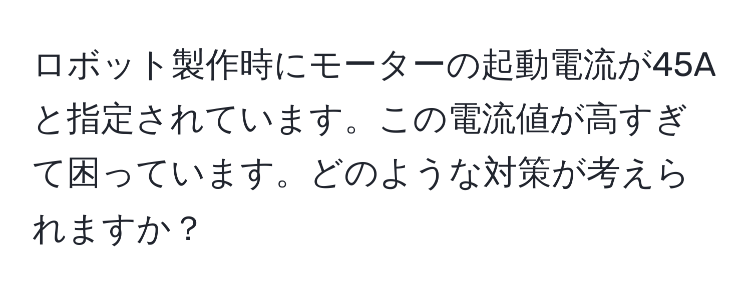 ロボット製作時にモーターの起動電流が45Aと指定されています。この電流値が高すぎて困っています。どのような対策が考えられますか？