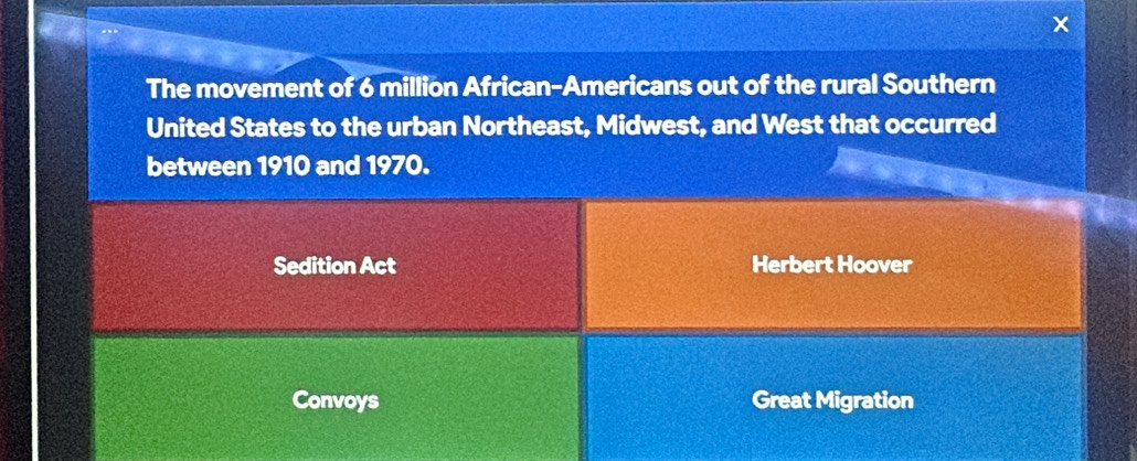 The movement of 6 million African-Americans out of the rural Southern 
United States to the urban Northeast, Midwest, and West that occurred 
between 1910 and 1970. 
Sedition Act Herbert Hoover 
Convoys Great Migration