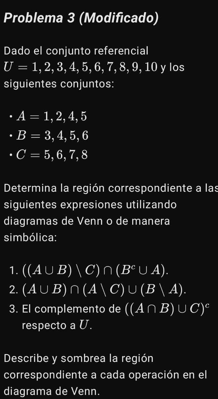 Problema 3 (Modificado) 
Dado el conjunto referencial
U=1,2,3,4,5,6,7,8,9,1 0 y los 
siguientes conjuntos:
A=1,2,4,5
B=3,4,5,6
C=5,6,7,8
Determina la región correspondiente a las 
siguientes expresiones utilizando 
diagramas de Venn o de manera 
simbólica: 
1. ((A∪ B)sqrt()C)∩ (B^C∪ A). 
2. (A∪ B)∩ (A∪ C)∪ (Bvee A). 
3. El complemento de ((A∩ B)∪ C)^c
respecto a U. 
Describe y sombrea la región 
correspondiente a cada operación en el 
diagrama de Venn.