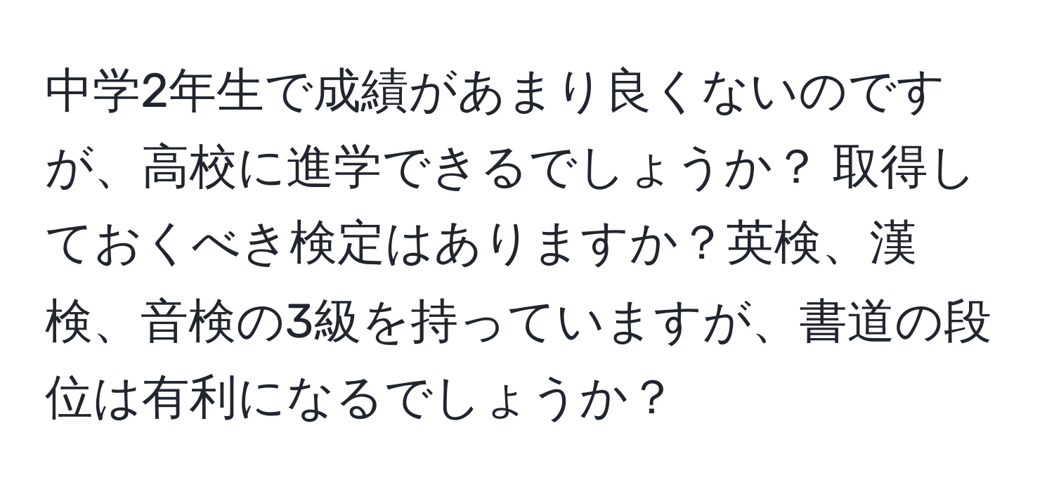 中学2年生で成績があまり良くないのですが、高校に進学できるでしょうか？ 取得しておくべき検定はありますか？英検、漢検、音検の3級を持っていますが、書道の段位は有利になるでしょうか？