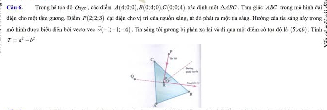 Trong hệ tọa độ Oxyz , các điểm A(4;0;0), B(0;4;0), C(0;0;4) xác định một △ ABC. Tam giác ABC trong mô hình đại 
diện cho một tẩm gương. Điểm P(2;2;3) đại diện cho vị tri của nguồn sáng, từ đỏ phát ra một tia sáng. Hướng của tia sảng này trong : 
mô hình được biểu diễn bởi vectơ vec vector v(-1;-1;-4). Tia sáng tới gương bị phán xạ lại và đi qua một điểm có tọa độ là (5;a;b). Tinh
T=a^2+b^2