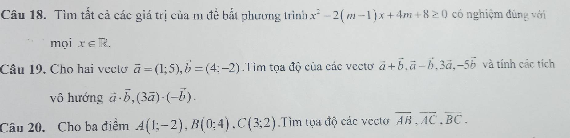 Tìm tất cả các giá trị của m để bất phương trình x^2-2(m-1)x+4m+8≥ 0 có nghiệm đúng với 
mọi x∈ R. 
Câu 19. Cho hai vectơ vector a=(1;5), vector b=(4;-2).Tìm tọa độ của các vectơ vector a+vector b, vector a-vector b, 3vector a, -5vector b và tính các tích 
vô hướng vector a· vector b, (3vector a)· (-vector b). 
Câu 20. Cho ba điểm A(1;-2), B(0;4), C(3;2).Tìm tọa độ các vectơ vector AB, vector AC, vector BC.