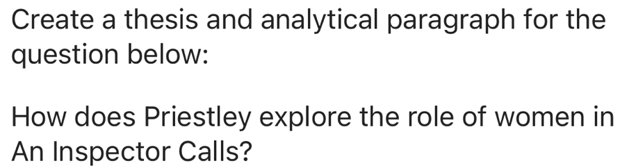 Create a thesis and analytical paragraph for the 
question below: 
How does Priestley explore the role of women in 
An Inspector Calls?