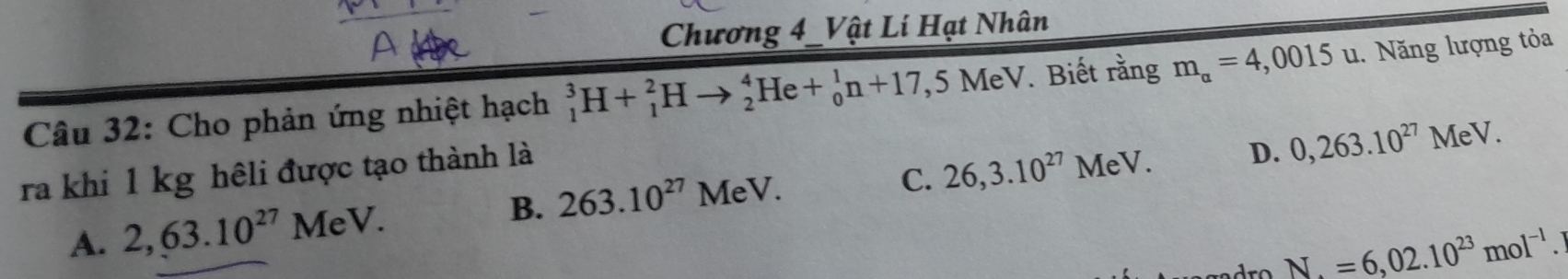 Chương 4_Vật Lí Hạt Nhân
Câu 32: Cho phản ứng nhiệt hạch _1^(3H+_1^2Hto _2^4He+_0^1n+17, .5MeV V. Biết rằng m_alpha)=4,0015u u. Năng lượng tỏa
B. 263.10^(27) MeV. C. 26,3.10^(27)MeV. D. 0,263.10^(27)MeV. 
ra khi 1 kg hêli được tạo thành là
A. 2,63.10^(27)MeV.
N=6,02.10^(23)mol^(-1).