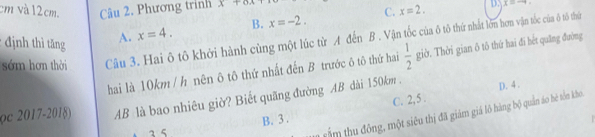 cm và 12cm. Câu 2. Phương trính x+6x D. x=-4. 
* định thì tăng A. x=4. B. x=-2. C. x=2. 
sớm hơn thời Câu 3. Hai ô tô khởi hành cùng một lúc từ A đến B. Vận tốc của ô tô thứ nhất lớn hơn vận tốc của ô tô thứ
hai là 10km / h nên ô tô thứ nhất đến B trước ô tô thứ hai  1/2  giờ. Thời gian ô tô thứ hai đi hết quāng đường
C. 2,5.
(c 2017-2018) AB là bao nhiêu giờ? Biết quãng đường AB dài 150km. D. 4.
rấm thu đông, một siêu thị đã giám giá lô hàng bộ quản áo hè tồn kho
a 5 B. 3.