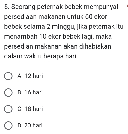 Seorang peternak bebek mempunyai
persediaan makanan untuk 60 ekor
bebek selama 2 minggu, jika peternak itu
menambah 10 ekor bebek lagi, maka
persedian makanan akan dihabiskan
dalam waktu berapa hari...
A. 12 hari
B. 16 hari
C. 18 hari
D. 20 hari