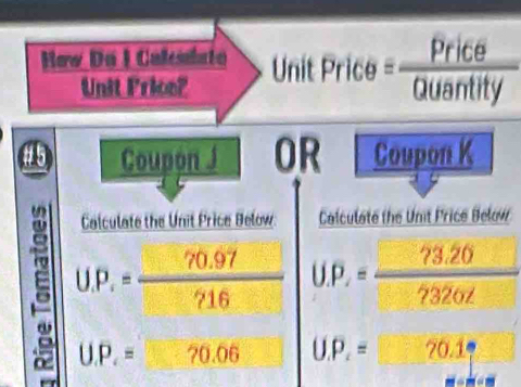 How Do I Calemlato
Unit Price?
∠ C 
45 Coupon J OR Coupon K

Calculate the Unit Price Below: Calculate the Unit Price Below
U.P.= (70.97)/716  U.P_x= (?3.20)/7 
U.P.=?0.06 U.P_2=□ 20.1_1