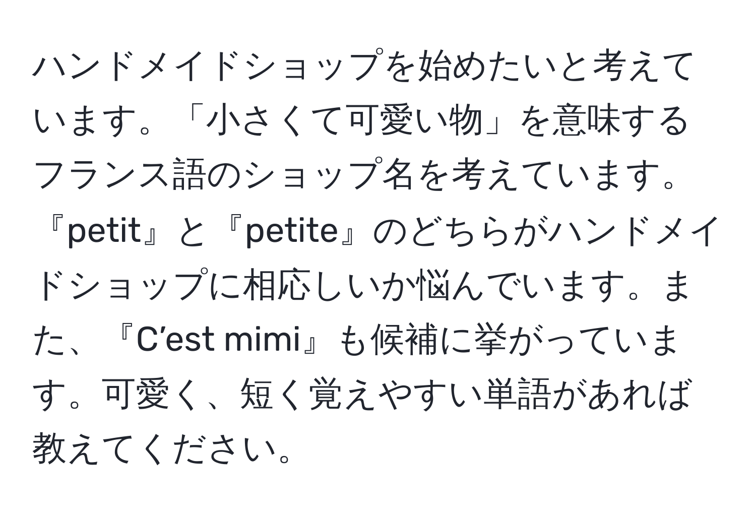 ハンドメイドショップを始めたいと考えています。「小さくて可愛い物」を意味するフランス語のショップ名を考えています。『petit』と『petite』のどちらがハンドメイドショップに相応しいか悩んでいます。また、『C’est mimi』も候補に挙がっています。可愛く、短く覚えやすい単語があれば教えてください。