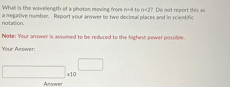 What is the wavelength of a photon moving from n=4 to n=2 ? Do not report this as 
a negative number. Report your answer to two decimal places and in scientific 
notation. 
Note: Your answer is assumed to be reduced to the highest power possible. 
Your Answer:
□ * 10^(□)
Answer