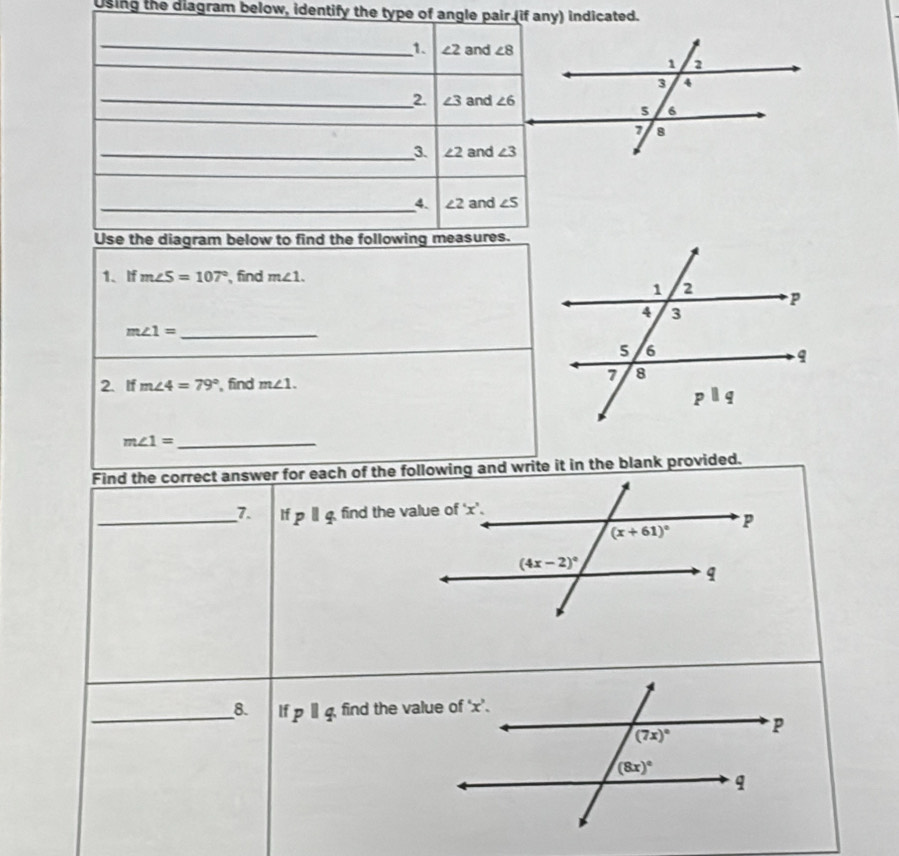 using the diagram below, identify the type of angle pair (if any) indicated.
_
1. ∠ 2 and ∠ 8
_2. ∠ 3 and ∠ 6
_3. ∠ 2 and ∠ 3
_4. ∠ 2 and ∠ S
Use the diagram below to find the following measures.
1、If m∠ S=107° ,find m∠ 1.
_ m∠ 1=
2. If m∠ 4=79° find m∠ 1.
_ m∠ 1=
Find the correct answer for each of the following and write it in the blank provided.
_7 ifpparallel q
_8. If pparallel q find the value c