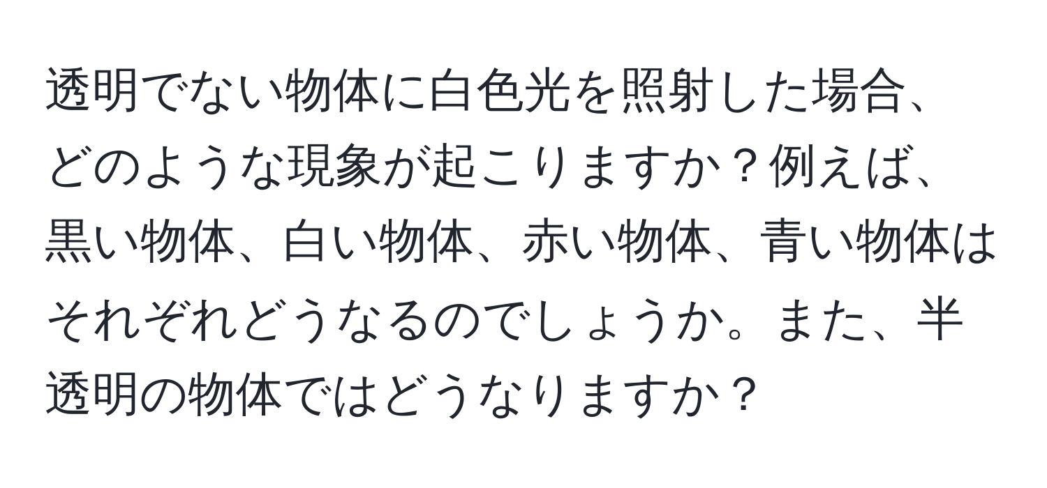 透明でない物体に白色光を照射した場合、どのような現象が起こりますか？例えば、黒い物体、白い物体、赤い物体、青い物体はそれぞれどうなるのでしょうか。また、半透明の物体ではどうなりますか？