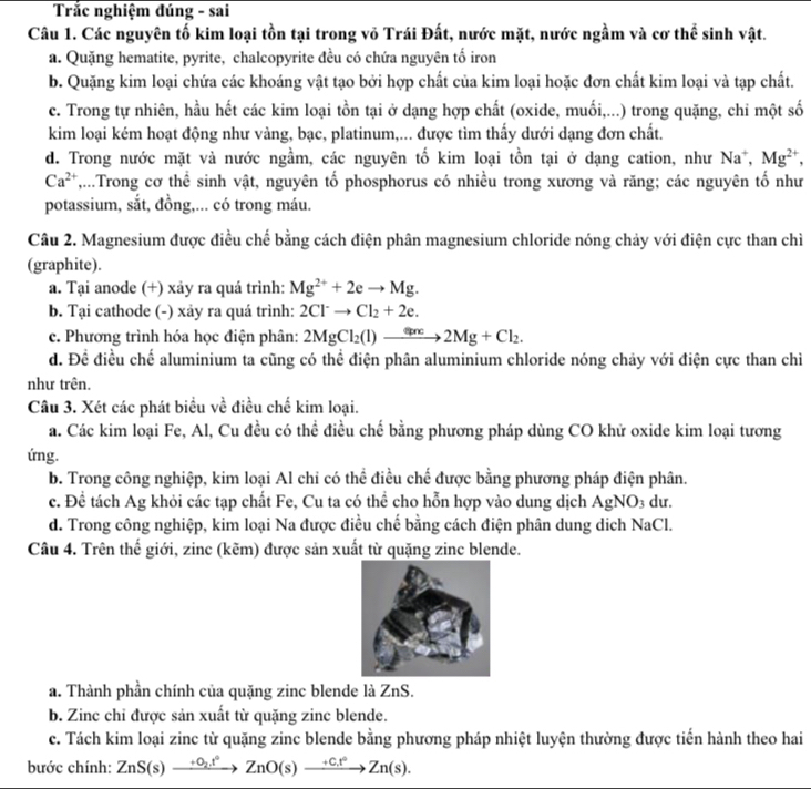 Trắc nghiệm đúng - sai
Câu 1. Các nguyên tố kim loại tồn tại trong vỏ Trái Đất, nước mặt, nước ngầm và cơ thể sinh vật.
a. Quặng hematite, pyrite, chalcopyrite đều có chứa nguyên tố iron
b. Quặng kim loại chứa các khoáng vật tạo bởi hợp chất của kim loại hoặc đơn chất kim loại và tạp chất.
c. Trong tự nhiên, hầu hết các kim loại tồn tại ở dạng hợp chất (oxide, muối,...) trong quặng, chỉ một số
kim loại kém hoạt động như vàng, bạc, platinum,... được tìm thấy dưới dạng đơn chất.
d. Trong nước mặt và nước ngầm, các nguyên tố kim loại tồn tại ở dạng cation, như Na^+,Mg^(2+),
Ca^(2+) T,...Trong cơ thể sinh vật, nguyên tố phosphorus có nhiều trong xương và răng; các nguyên tố như
potassium, sắt, đồng,... có trong máu.
Câu 2. Magnesium được điều chế bằng cách điện phân magnesium chloride nóng chảy với điện cực than chỉ
(graphite).
a. Tại anode (+) xảy ra quá trình: Mg^(2+)+2eto Mg.
b. Tại cathode (-) xảy ra quá trình: 2Cl^-to Cl_2+2e.
c. Phương trình hóa học điện phân: 2MgCl_2(l)to 2Mg+Cl_2.
d. Đề điều chế aluminium ta cũng có thể điện phân aluminium chloride nóng chảy với điện cực than chỉ
như trên.
Câu 3. Xét các phát biểu về điều chế kim loại.
a. Các kim loại Fe, Al, Cu đều có thể điều chế bằng phương pháp dùng CO khử oxide kim loại tương
ứng.
b. Trong công nghiệp, kim loại Al chi có thể điều chế được bằng phương pháp điện phân.
c. Đề tách Ag khỏi các tạp chất Fe, Cu ta có thể cho hỗn hợp vào dung dịch AgNO_3 du.
d. Trong công nghiệp, kim loại Na được điều chế bằng cách điện phân dung dịch NaCl.
Câu 4. Trên thế giới, zinc (kẽm) được sản xuất từ quặng zinc blende.
a. Thành phần chính của quặng zinc blende là ZnS.
b. Zinc chỉ được sản xuất từ quặng zinc blende.
c. Tách kim loại zinc từ quặng zinc blende bằng phương pháp nhiệt luyện thường được tiến hành theo hai
bước chính: ZnS(s)xrightarrow +O_2.t°ZnO(s)xrightarrow +C.t°Zn(s).