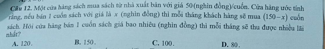 Một cửa hàng sách mua sách từ nhà xuất bản với giá 50 (nghìn đồng)/cuốn. Cửa hàng ước tính
rằng, nếu bán 1 cuốn sách với giá là x (nghìn đồng) thì mỗi tháng khách hàng sẽ mua (150-x) cuốn
sách. Hỏi cửa hàng bán 1 cuốn sách giá bao nhiêu (nghìn đồng) thì mỗi tháng sẽ thu được nhiều lãi
nhất?
A. 120. B. 150. C. 100. D. 80.