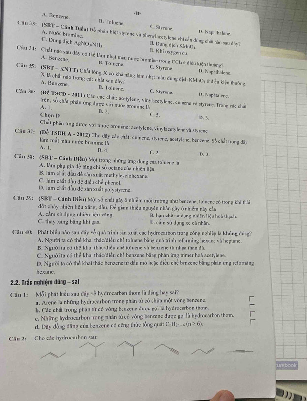 ·35.
A. Benzene. B. Tolvene C. Styrene. D. Naphthalene.
Câu 33: (SBT - Cánh Diều) Để phân biệt styrene và phenylacetylene chi cần dùng chất nào sau đây?
A. Nước bromine. B. Dung dịch KMnOs
C. Dung dịch AgNO₃/NH₃. D. Khi oxygen dư.
Câu 34: Chất nào sau đây có thể làm nhạt màu nước bromine trong CCl, ở điều kiện thường?
A. Benzene. B. Toluene. C. Styrene. D. Naphthalene
Câu 35: (SBT - KNTT) Chất lòng X có khả năng làm nhạt màu dung dịch KMnO, ở điều kiện thường.
X là chất nào trong các chất sau đây?
A. Benzene. B. Toluene. C. Styrene. D. Naphtalene.
Câu 36: (Đề TSCĐ - 2011) Cho các chất: acetylene, vinylacetylene, cumene và styrene. Trong các chất
trên, số chất phản ứng được với nước bromine là
A. 1. B. 2. C. 5.
Chọn D D. 3
Chất phân ứng được với nước bromine: acetylene, vinylacetylene và styrene
Câu 37: (Đề TSĐH A - 2012) Cho dãy các chất: cumene, styrene, acetylene, benzene. Số chất trong dãy
làm mắt màu nước bromine là
A. 1. B. 4. C. 2. D. 3.
Câu 38: (SBT - Cánh Diều) Một trong những ứng dụng của toluene là
A. làm phụ gia đề tăng chi số octane của nhiên liệu.
B. làm chất đầu đề sản xuất methyleyclohexane.
C. làm chất đầu đề điều chế phenol.
D. làm chất đầu đề sản xuất polystyrene.
Câu 39: (SBT - Cánh Diều) Một số chất gây ô nhiễm môi trường như benzene, toluene có trong khí thải
đốt cháy nhiên liệu xăng, đầu. Để giảm thiều nguyên nhân gây ô nhiễm này cần
A. cầm sử dụng nhiên liệu xăng. B. hạn chế sử dụng nhiên liệu hoá thạch.
C. thay xăng bằng khí gas. D. cầm sử dụng xe cá nhân.
Câu 40: Phát biểu nào sau đây về quá trình sản xuất các hydrocarbon trong công nghiệp là không đúng?
A. Người ta có thể khai thác/điều chế toluene bằng quá trình reforming hexane và heptane.
B. Người ta có thể khai thác/điều chế toluene và benzene từ nhựa than đá.
C. Người ta có thể khai thác/điều chế benzene bằng phản ứng trimer hoá acetylene.
D. Người ta có thể khai thác benzene từ dầu mỏ hoặc điều chế benzene bằng phản ứng reforming
hexane.
2.2. Trấc nghiệm đúng - sai
Câu 1: Mỗi phát biểu sau đây về hydrocarbon thơm là đủng hay sai?
a. Arene là những hydrocarbon trong phân tử có chứa một vòng benzene.
b. Các chất trong phân tử có vòng benzene được gọi là hydrocarbon thơm.
e. Những hydrocarbon trong phân tử có vòng benzene được gọi là hydrocarbon thơm.
d. Dãy đồng đẳng của benzene có công thức tổng quát C_nH_2n-6(n≥ 6).
Câu 2: Cho các hydrocarbon sau:
urebook