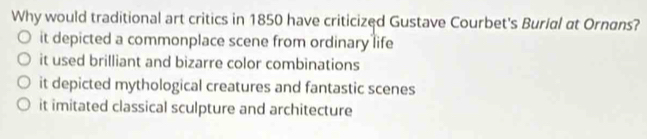 Why would traditional art critics in 1850 have criticized Gustave Courbet's Burial at Ornans?
it depicted a commonplace scene from ordinary life
it used brilliant and bizarre color combinations
it depicted mythological creatures and fantastic scenes
it imitated classical sculpture and architecture