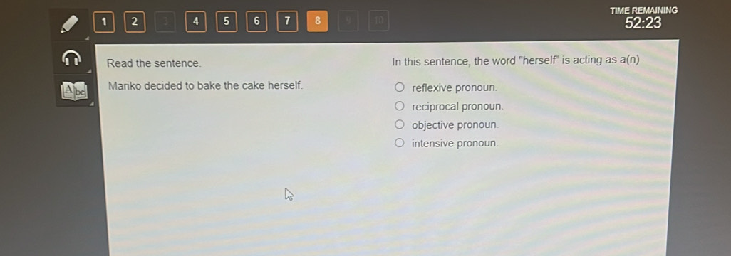 1 2 3 4 5 6 7 8 q 10 TIME REMAINING
52:23
Read the sentence. In this sentence, the word "herself" is acting as a(n)
Mariko decided to bake the cake herself. reflexive pronoun.
reciprocal pronoun.
objective pronoun.
intensive pronoun.