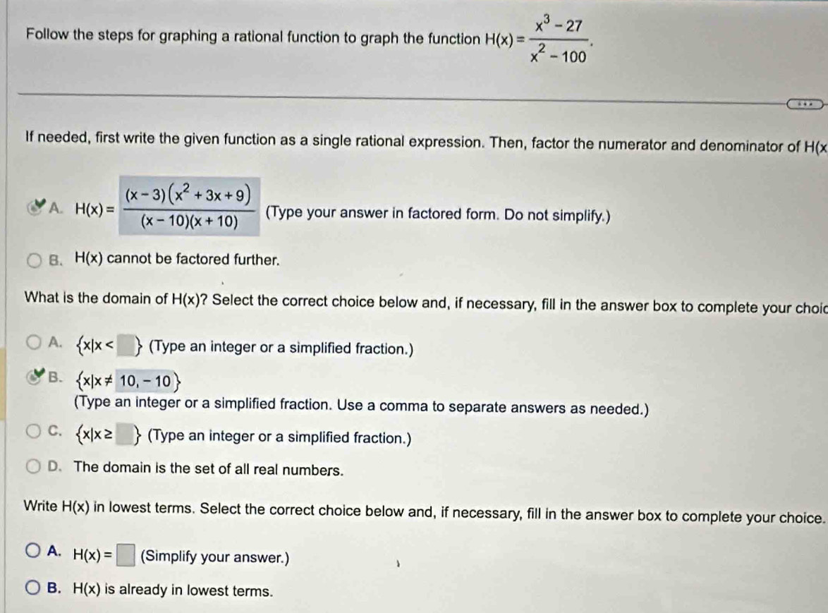 Follow the steps for graphing a rational function to graph the function H(x)= (x^3-27)/x^2-100 . 
If needed, first write the given function as a single rational expression. Then, factor the numerator and denominator of H(x
A. H(x)= ((x-3)(x^2+3x+9))/(x-10)(x+10)  (Type your answer in factored form. Do not simplify.)
B. H(x) cannot be factored further.
What is the domain of H(x) ? Select the correct choice below and, if necessary, fill in the answer box to complete your choid
A.  x|x (Type an integer or a simplified fraction.)
B.  x|x!= 10,-10
(Type an integer or a simplified fraction. Use a comma to separate answers as needed.)
C.  x|x≥ □  (Type an integer or a simplified fraction.)
D. The domain is the set of all real numbers.
Write H(x) in lowest terms. Select the correct choice below and, if necessary, fill in the answer box to complete your choice.
A. H(x)=□ (Simplify your answer.)
B. H(x) is already in lowest terms.