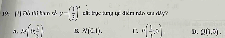 19: [1] Đồ thị hàm số y=( 1/3 )^x cắt trục tung tại điểm nào sau đây?
A. M(0; 1/3 ). P( 1/3 ;0).
B. N(0;1). C. D. Q(1;0).