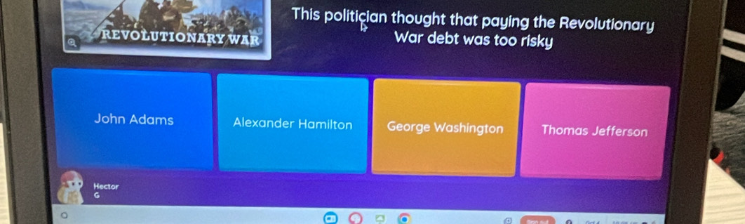 This politician thought that paying the Revolutionary
REVOLUTIONARY WAR War debt was too risky
John Adams Alexander Hamilton George Washington Thomas Jefferson
Hector
G