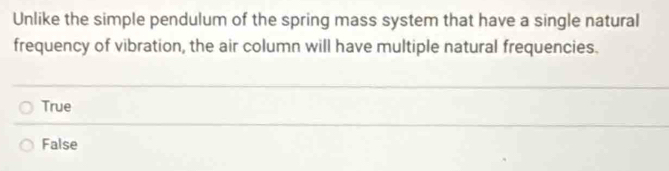 Unlike the simple pendulum of the spring mass system that have a single natural
frequency of vibration, the air column will have multiple natural frequencies.
True
False