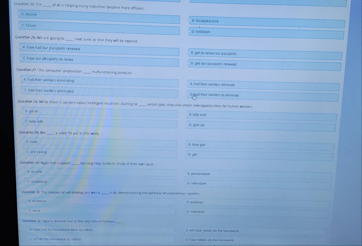 The _of AI is helping many industries become more efficient.
A. decline B. disappearance
C. failure
D. evolution
Question 26. We are going to _next June, or else they will be expired.
A, have had our passports renewed B. get to renew our passports
C. have our passports to renew D. get our passports renewed
Question 27. The computer corporation _malfunctioning products.
A. had their workers eliminating B. had their workers eliminate
C. had their workers eliminated D had their workers to eliminate
Question 28. While there is concern about intelligent machines starting to_ certain jobs, they also create new opportunities for human workers.
A. go on B. take over
C. take with D. give up
Question 29. We _a cable TV put in this week.
A. have B. have got
C. are having
D. get
Question 30. Apps that support learning help students study at their own pace.
A. disable B. personalized
C. traditional D. interactive
Question 31. The creation of self-driving cars was a_ in AI, demonstrating the potential of autonomous systems.
A.drawback B. evolution
C. voice D. milestone
Question 32. Experts believe that in the near future humans_
A. have had the housework done by robots B. will have robots do the housework
C. will do the housewark by robots D. have robots do the housework