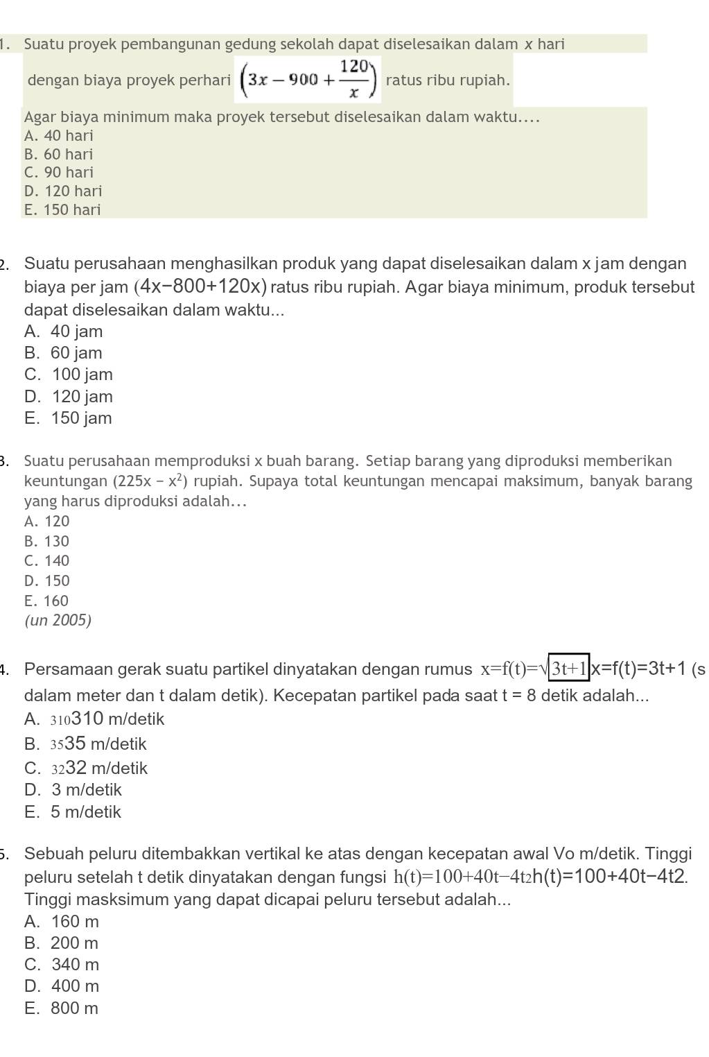 Suatu proyek pembangunan gedung sekolah dapat diselesaikan dalam x hari
dengan biaya proyek perhari (3x-900+ 120/x ) ratus ribu rupiah.
Agar biaya minimum maka proyek tersebut diselesaikan dalam waktu....
A. 40 hari
B. 60 hari
C. 90 hari
D. 120 hari
E. 150 hari
2. Suatu perusahaan menghasilkan produk yang dapat diselesaikan dalam x jam dengan
biaya per jam (4x-800+120x) ratus ribu rupiah. Agar biaya minimum, produk tersebut
dapat diselesaikan dalam waktu...
A. 40 jam
B. 60 jam
C. 100 jam
D. 120 jam
E. 150 jam
3. Suatu perusahaan memproduksi x buah barang. Setiap barang yang diproduksi memberikan
keuntungan (225x-x^2) rupiah. Supaya total keuntungan mencapai maksimum, banyak barang
yang harus diproduksi adalah...
A. 120
B. 130
C. 140
D. 150
E. 160
(un 2005)
4. Persamaan gerak suatu partikel dinyatakan dengan rumus x=f(t)=sqrt(3t+1)x=f(t)=3t+1 (s
dalam meter dan t dalam detik). Kecepatan partikel pada saat t=8 detik adalah...
A. 310310 m/detik
B. 3535 m/detik
C. 3232 m/detik
D. 3 m/detik
E. 5 m/detik
5. Sebuah peluru ditembakkan vertikal ke atas dengan kecepatan awal Vo m/detik. Tinggi
peluru setelah t detik dinyatakan dengan fungsi h(t)=100+40t-4t_2h(t)=100+40t-4t2.
Tinggi masksimum yang dapat dicapai peluru tersebut adalah...
A. 160 m
B. 200 m
C. 340 m
D. 400 m
E. 800 m