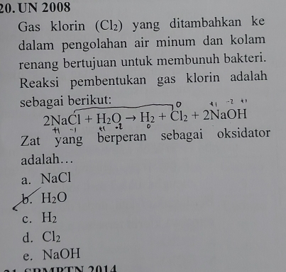 UN 2008
Gas klorin (Cl₂) yang ditambahkan ke
dalam pengolahan air minum dan kolam 
renang bertujuan untuk membunuh bakteri.
Reaksi pembentukan gas klorin adalah
sebagai berikut:
4 7
2NaCl+H_2Oto H_2+Cl_2+2NaOH
f 
Zat yang berperan sebagai oksidator
adalah…
a. NaCl
b. H_2O
c. H_2
d. Cl_2
e. NaOH
RTN 2014