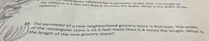 rectangular cafeteria has a perimeter of 401 feet. The length of 
cafeteria ? the cafeteria is 5 feet less than 0.75 times the width. What is the width of the 
10. The perimeter of a new neighborhood grocery store is 810 feet. The width 
of the rectangular store is 22.5 feet more than 0.8 times the length. What is 
the length of the new grocery store?