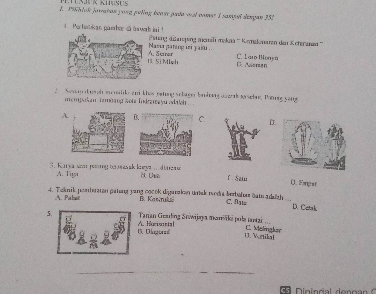 Pilihlah jawaban yang paling benar pada soul nomar I sampai dengan 35!
1 Perhatikan gambar di bawah ini !
Patung disamping memili makna '' Kemakmuran dan Keturunan ''
Nama patung ini yaitu ...
A. Semar C. Loto Blonyo. Si Mbah D. Anoman
2 Setap daerah memliki eiri khas patung sebagai lambang daerah tersebut, Patung yang
Incropakan lambang kota Iudramayu adalah ...
A
B.
C.
D
3. Karya sem patung termasuk karya …dimensi
A. Tiga B. Dua
( . Satu D. Empat
4. Teknik pembuatan patung yang cocok digunakan untuk media berbahan batu adalah ...
A. Pahat B. Kontruksi C. Batu
D. Cetak
5
Tarian Gending Sriwijaya mcmiliki pola iantai ...
A. Horisontal
C. Melingkar
B. Diagonal D. Vertikal