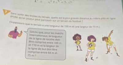 gans sortir des limites du terrain, quelle est la plus grande distance au mètre près en ligne 
droite qu'un joueur peut parcourir sur un terrain de football ? 
(Supposons que le terrain a une longueur de 100 m et une largeur de 70 m.) 
Sais-tu que, pour les matchs 
internationaux, la longueur 
de la ligne de touche doit 
être comprise entre 100 m
et 110 m et la largeur de 
la ligne de but doit être 
comprise entre 64 m et
75 m ?