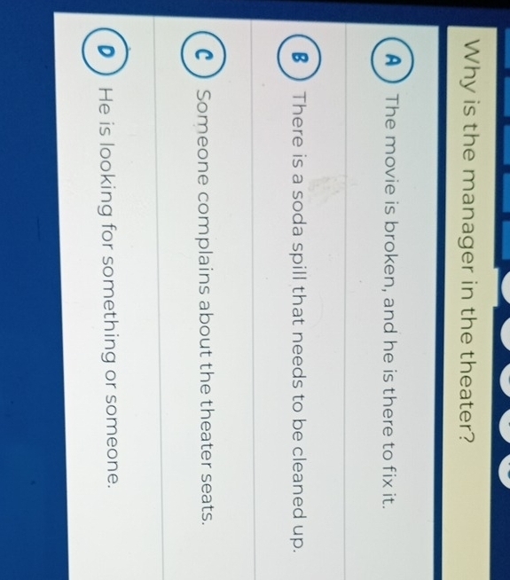 Why is the manager in the theater?
A ) The movie is broken, and he is there to fix it.
€  There is a soda spill that needs to be cleaned up.
C ) Someone complains about the theater seats.
D He is looking for something or someone.