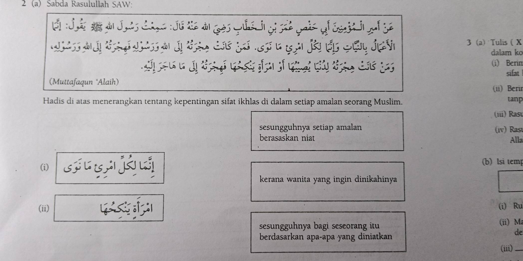 2 (a) Sabda Rasulullah SAW: 
É : Jã à Juis Ciga: Jú lé à ¿ès Yus j y 
w 
3 (a Tulis ( X 
S * JựÝ dalam ko 


(i) Berin 
(Muttafaqun ‘Alaih) sifat 
(ii) Berir 
Hadis di atas menerangkan tentang kepentingan sifat ikhlas di dalam setiap amalan seorang Muslim. tanp 
(iii) Rasu 
sesungguhnya setiap amalan (iv) Rasu 
berasaskan niat Alla 
(i) s j á 
(b)lsi temp 
kerana wanita yang ingin dinikahinya 
(ii) 1 
(i) Ru 
sesungguhnya bagi seseorang itu 
(ii) Ma 
de 
berdasarkan apa-apa yang diniatkan 
(iii)_