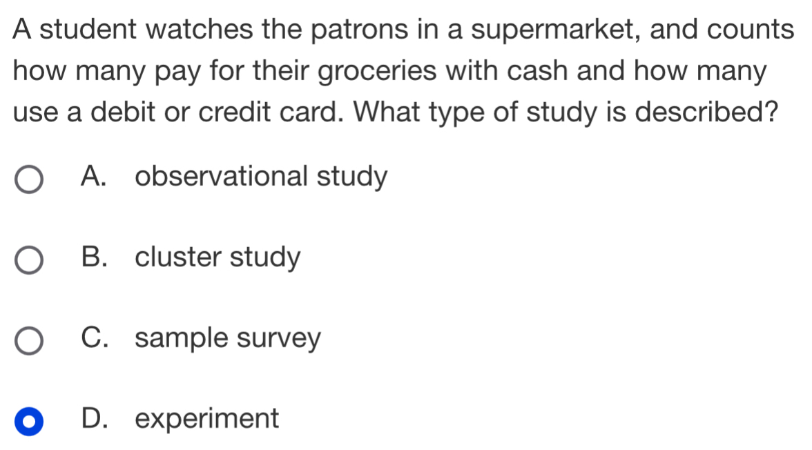 A student watches the patrons in a supermarket, and counts
how many pay for their groceries with cash and how many
use a debit or credit card. What type of study is described?
A. observational study
B. cluster study
C. sample survey
D. experiment