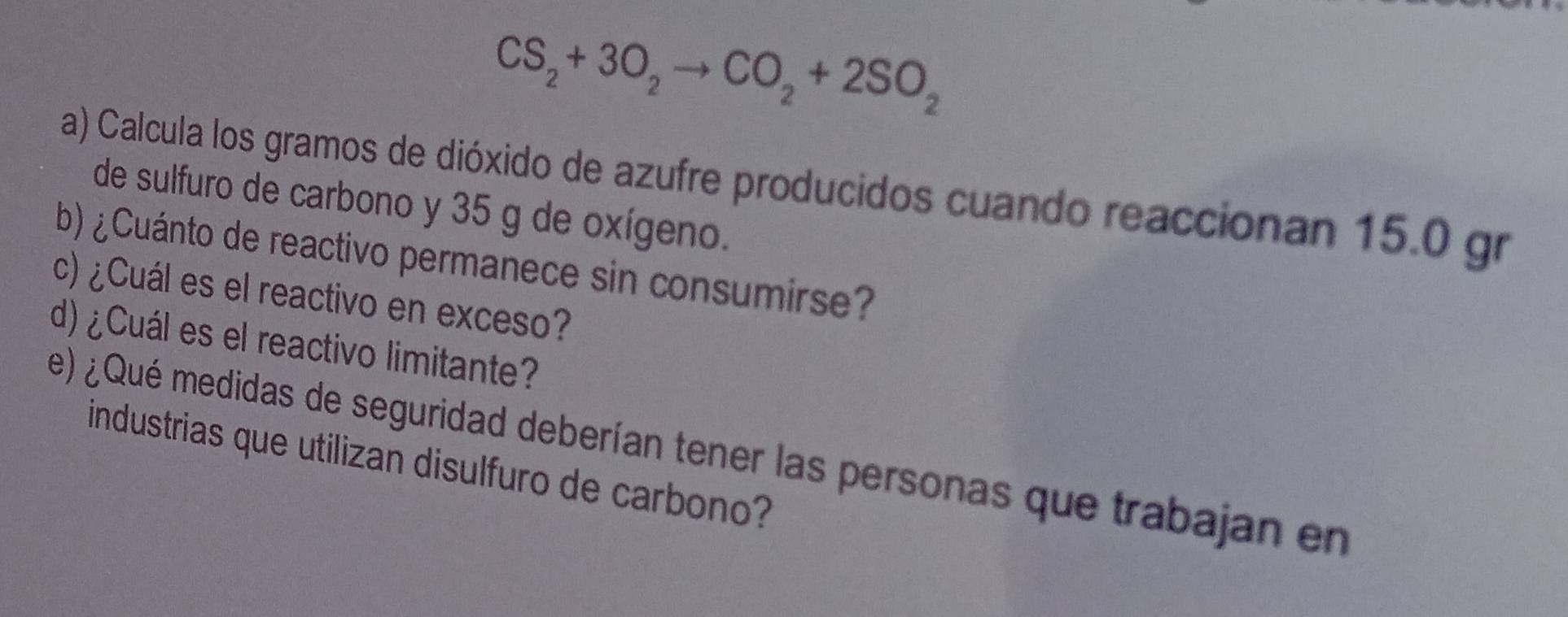 CS_2+3O_2to CO_2+2SO_2
a) Calcula los gramos de dióxido de azufre producidos cuando reaccionan 15.0 gr
de sulfuro de carbono y 35 g de oxígeno. 
b) ¿Cuánto de reactivo permanece sin consumirse? 
c)¿Cuál es el reactivo en exceso? 
d)¿Cuál es el reactivo limitante? 
e) ¿ Qué medidas de seguridad deberían tener las personas que trabajan en 
industrias que utilizan disulfuro de carbono?