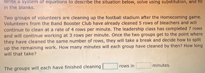 Write a system of equations to describe the situation below, solve using substitution, and fill 
in the blanks. 
Two groups of volunteers are cleaning up the football stadium after the Homecoming game. 
Volunteers from the Band Booster Club have already cleaned 5 rows of bleachers and will 
continue to clean at a rate of 4 rows per minute. The leadership class has completed 7 rows 
and will continue working at 3 rows per minute. Once the two groups get to the point where 
they have cleaned the same number of rows, they will take a break and decide how to split 
up the remaining work. How many minutes will each group have cleaned by then? How long 
will that take? 
The groups will each have finished cleaning □ rows in □ m n ut 1c