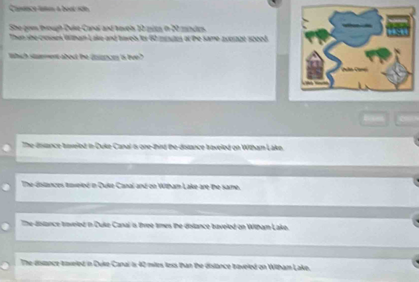 Canênco tatm a boul rido
She goes through Duke Canal and havels 10 mics in 20 mindes
Then she crasses Wltham L ake and tavels fo ntnds ot he same zxérage speed 
thich staement about the disences is tve ?
The distance taiveled in Duke Canal is one-third the distance traveled on Witham Lake
The distances amieled in Duko Canal 2 same
The distance traveled in Duke Canal is three times the distance baveled on Witham Lake.
The distnce anveled in Duke Canal is 40 miles less than the dislance braveled on Witham Lake.