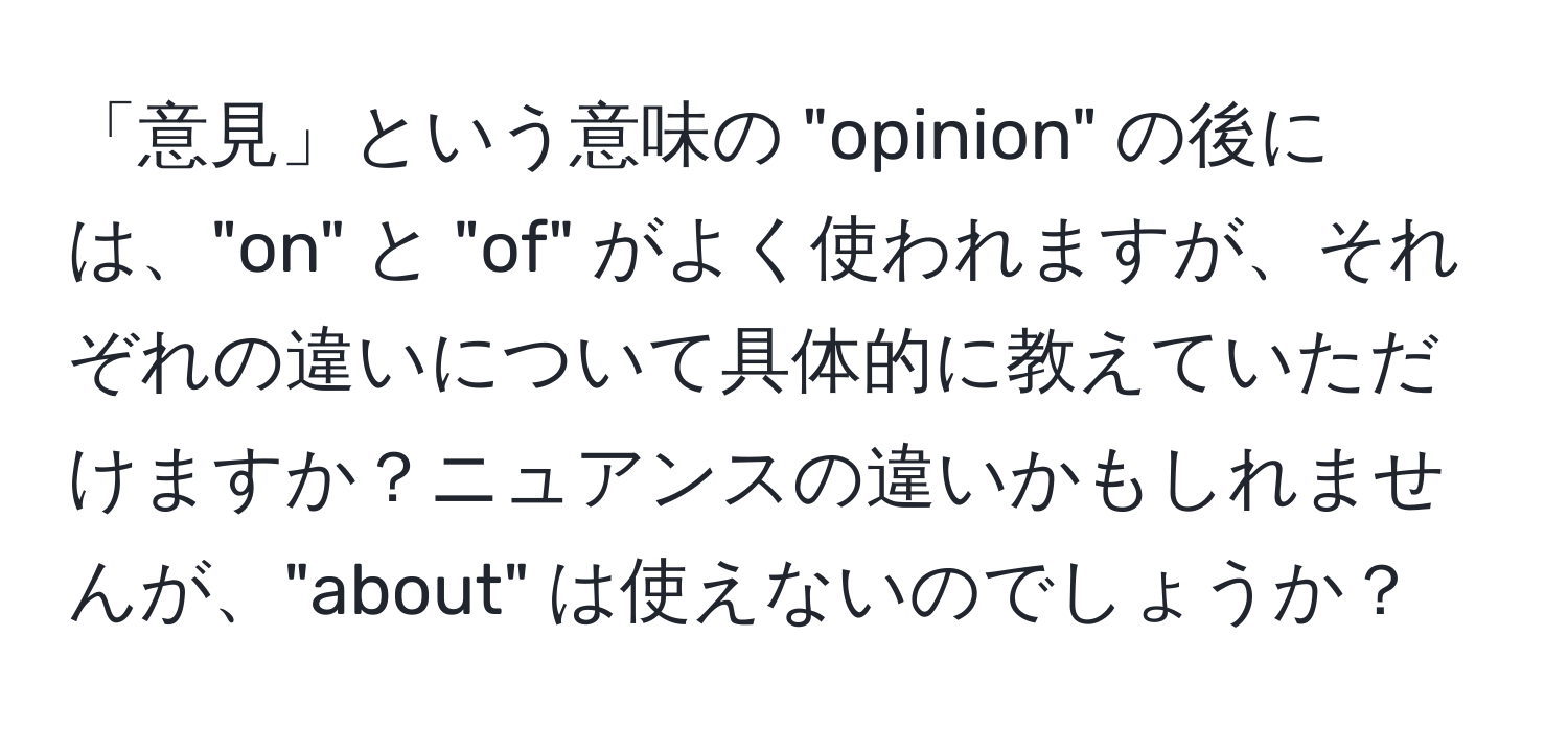 「意見」という意味の "opinion" の後には、"on" と "of" がよく使われますが、それぞれの違いについて具体的に教えていただけますか？ニュアンスの違いかもしれませんが、"about" は使えないのでしょうか？