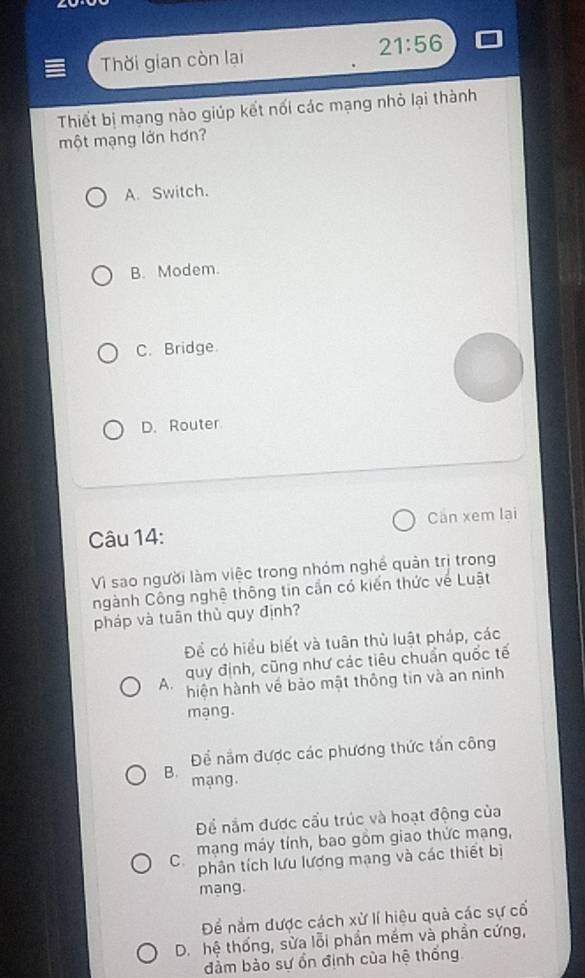 21:56 
Thời gian còn lại
Thiết bị mạng nào giúp kết nối các mạng nhỏ lại thành
một mạng lớn hơn?
A. Switch.
B. Modem.
C. Bridge.
D. Router
Câu 14: Can xem lại
Vì sao người làm việc trong nhóm nghề quản trị trong
ngành Công nghệ thông tin cần có kiến thức về Luật
pháp và tuân thủ quy định?
Để có hiều biết và tuân thù luật pháp, các
A. quy định, cũng như các tiêu chuẩn quốc tế
hiện hành về bảo mật thông tin và an ninh
mạng.
Để nằm được các phương thức tấn công
B. mạng.
Để nắm được cầu trúc và hoạt động của
Cô mạng máy tính, bao gồm giao thức mạng,
phân tích lưu lương mạng và các thiết bị
mang.
Để nắm được cách xử lí hiệu quả các sự cổ
D. hệ thống, sửa lỗi phần mềm và phần cứng,
đàm bào sự ổn định của hệ thống