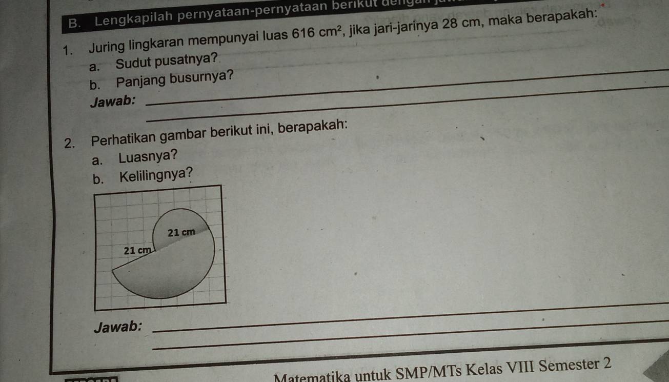 Lengkapilah pernyataan-pernyataan berikut delgal 
1. Juring lingkaran mempunyai luas 616cm^2 , jika jari-jarinya 28 cm, maka berapakah: 
_ 
a. Sudut pusatnya? 
_ 
b. Panjang busurnya? 
Jawab: 
2. Perhatikan gambar berikut ini, berapakah: 
a. Luasnya? 
b. Kelilingnya? 
Jawab:_ 
_ 
Matematika untuk SMP/MTs Kelas VIII Semester 2