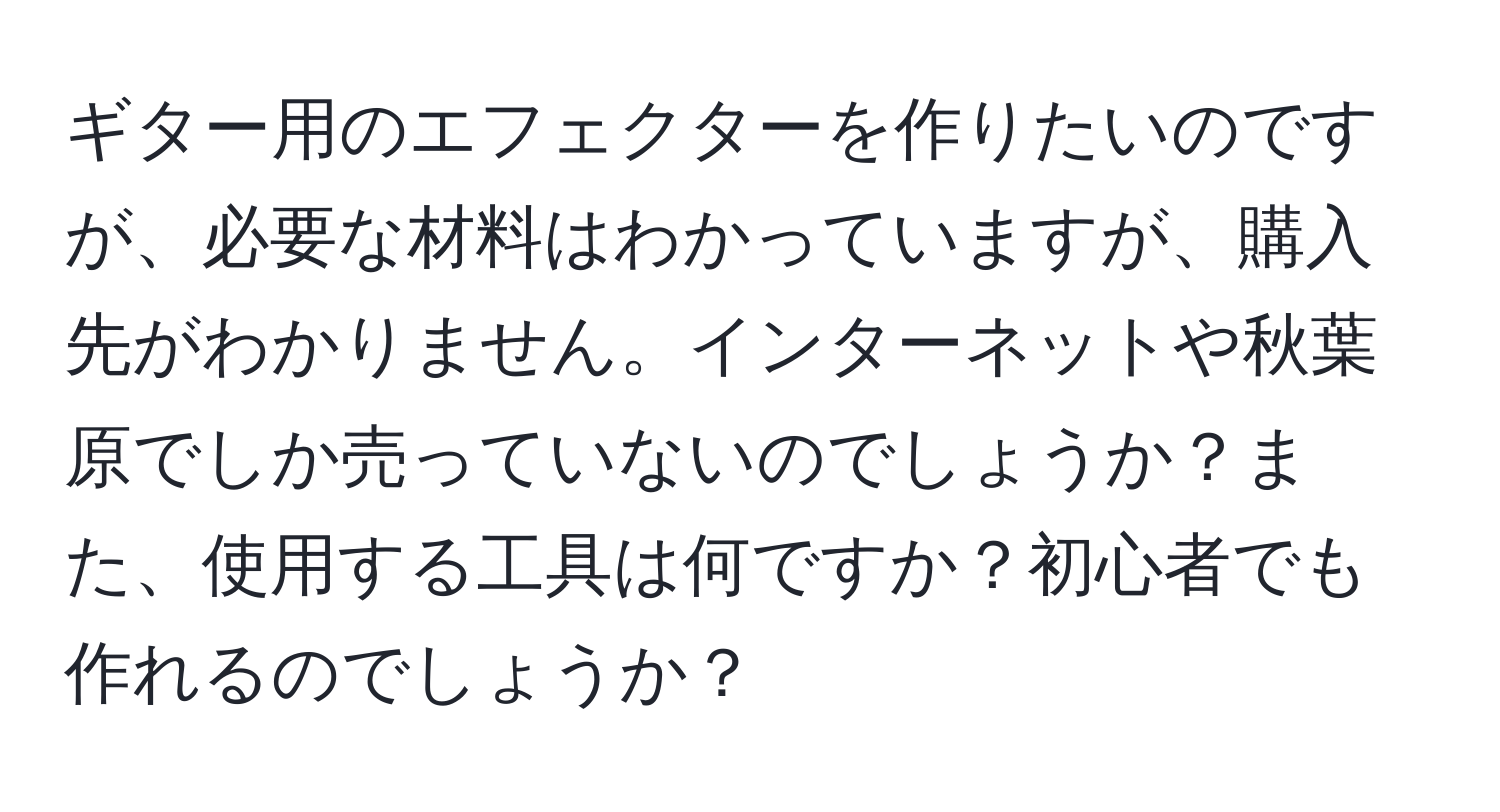 ギター用のエフェクターを作りたいのですが、必要な材料はわかっていますが、購入先がわかりません。インターネットや秋葉原でしか売っていないのでしょうか？また、使用する工具は何ですか？初心者でも作れるのでしょうか？